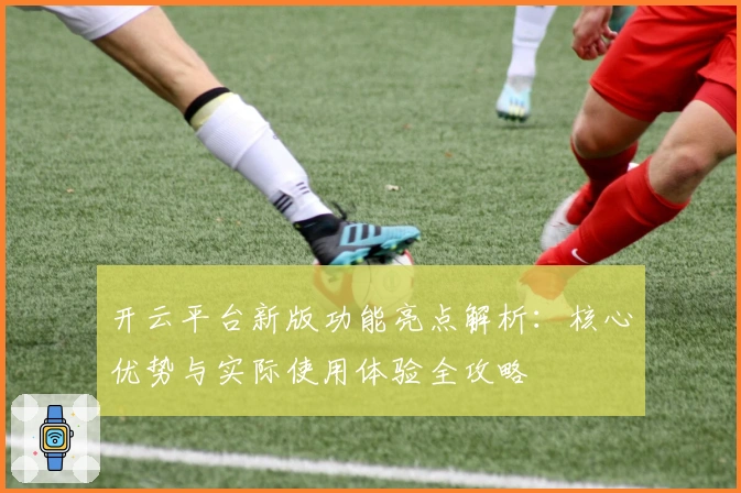 开云平台新版功能亮点解析：核心优势与实际使用体验全攻略